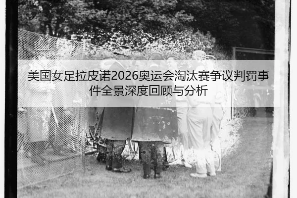 美国女足拉皮诺2026奥运会淘汰赛争议判罚事件全景深度回顾与分析